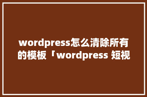 wordpress怎么清除所有的模板「wordpress 短视频」 友链在线