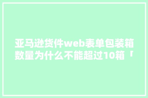 亚马逊货件web表单包装箱数量为什么不能超过10箱「html表单提交数据库」