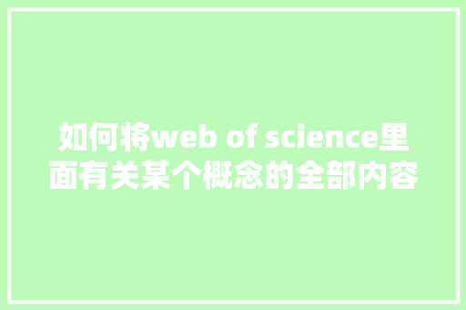 如何将web of science里面有关某个概念的全部内容导出「web导出百万数据库怎么操作」