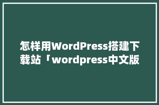怎样用WordPress搭建下载站「wordpress中文版下载」