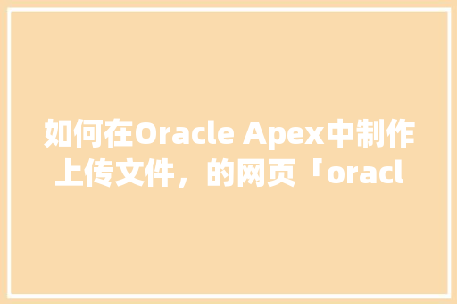 如何在Oracle Apex中制作上传文件，的网页「oracle数据库web登录」