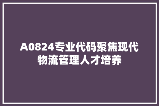 A0824专业代码聚焦现代物流管理人才培养