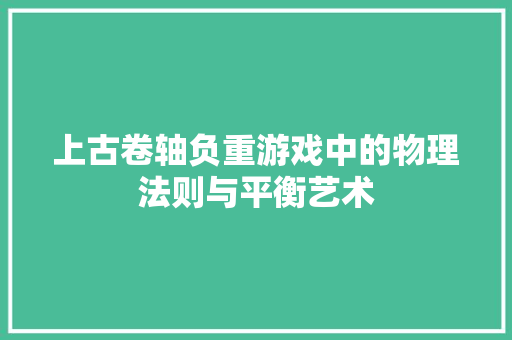 上古卷轴负重游戏中的物理法则与平衡艺术