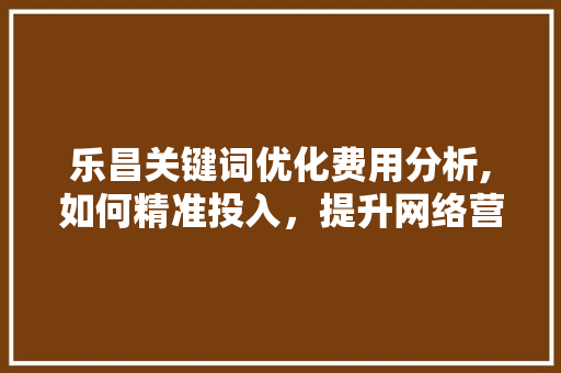 乐昌关键词优化费用分析,如何精准投入，提升网络营销效果