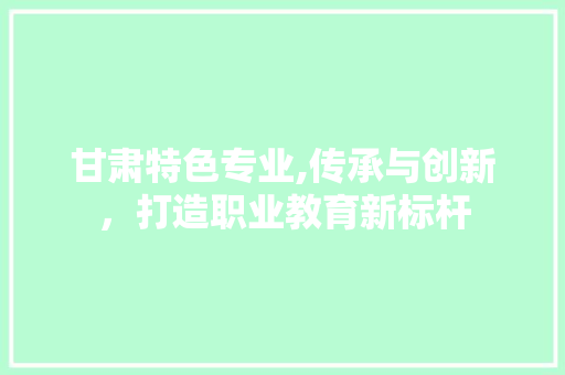 甘肃特色专业,传承与创新，打造职业教育新标杆