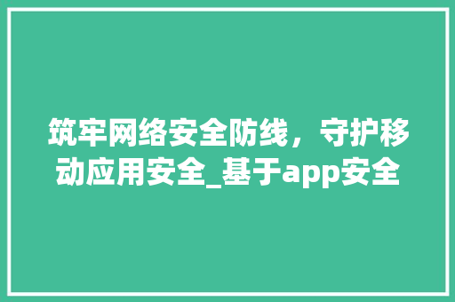 筑牢网络安全防线，守护移动应用安全_基于app安全检测网站的详细分析