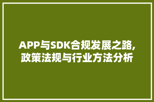 APP与SDK合规发展之路,政策法规与行业方法分析