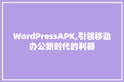 WordPressAPK,引领移动办公新时代的利器