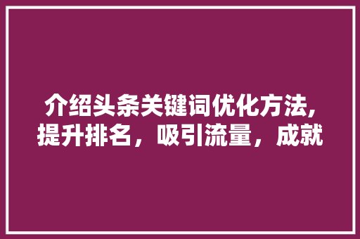 介绍头条关键词优化方法,提升排名，吸引流量，成就爆款内容！