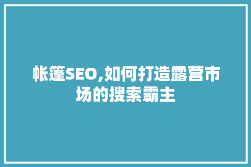 帐篷SEO,如何打造露营市场的搜索霸主