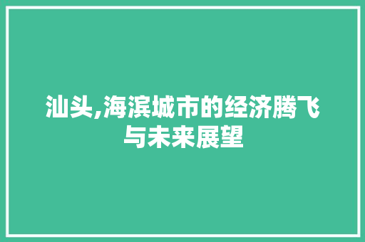 汕头,海滨城市的经济腾飞与未来展望