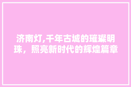 济南灯,千年古城的璀璨明珠，照亮新时代的辉煌篇章
