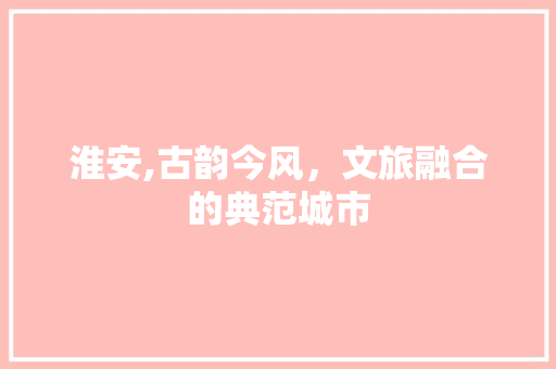 淮安,古韵今风，文旅融合的典范城市