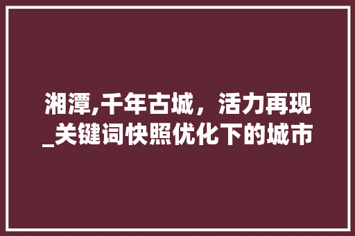 湘潭,千年古城，活力再现_关键词快照优化下的城市魅力