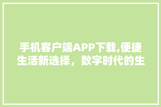 手机客户端APP下载,便捷生活新选择，数字时代的生活方式