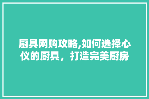 厨具网购攻略,如何选择心仪的厨具，打造完美厨房
