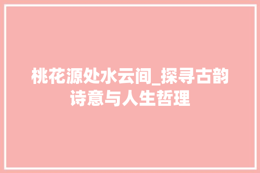 桃花源处水云间_探寻古韵诗意与人生哲理