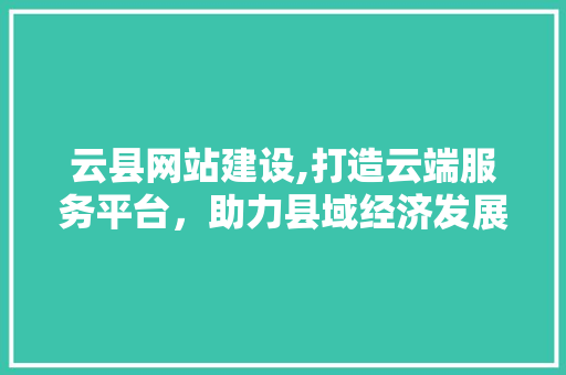 云县网站建设,打造云端服务平台，助力县域经济发展
