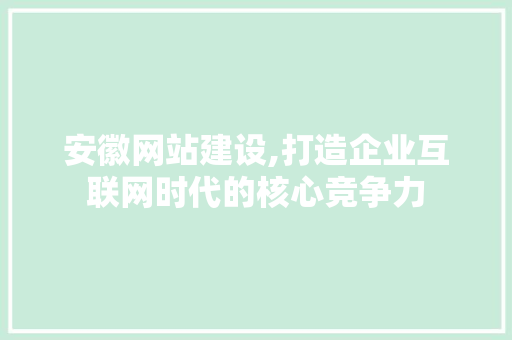 安徽网站建设,打造企业互联网时代的核心竞争力