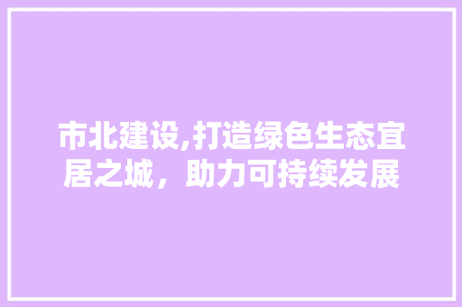 市北建设,打造绿色生态宜居之城，助力可持续发展