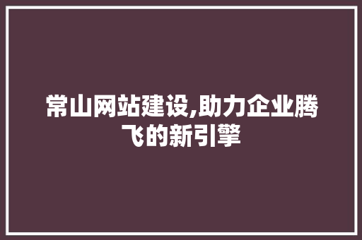 常山网站建设,助力企业腾飞的新引擎