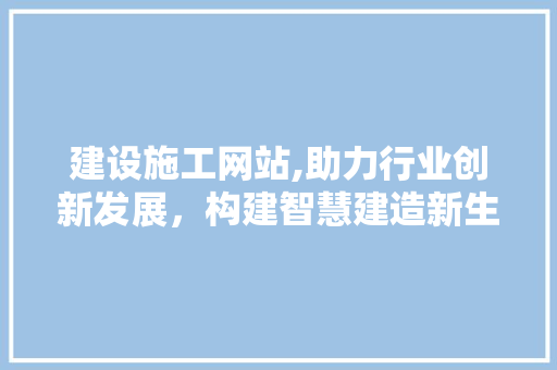 建设施工网站,助力行业创新发展，构建智慧建造新生态 Web前端
