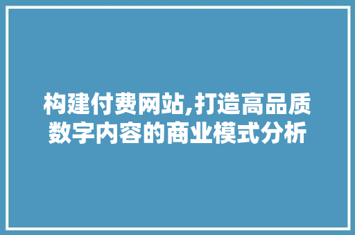 构建付费网站,打造高品质数字内容的商业模式分析