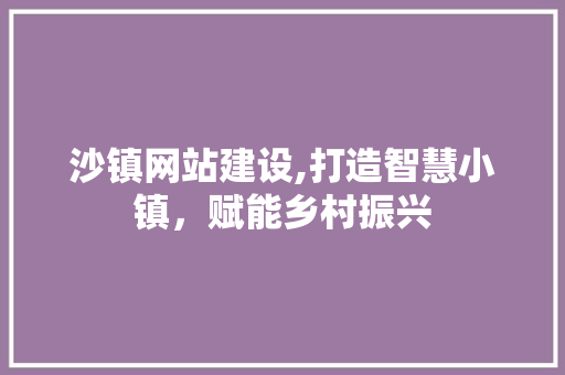 沙镇网站建设,打造智慧小镇，赋能乡村振兴
