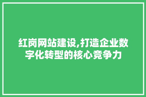 红岗网站建设,打造企业数字化转型的核心竞争力