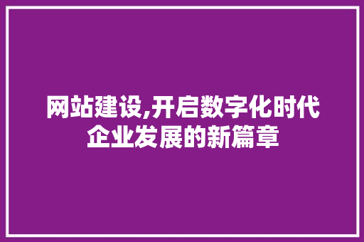 网站建设,开启数字化时代企业发展的新篇章