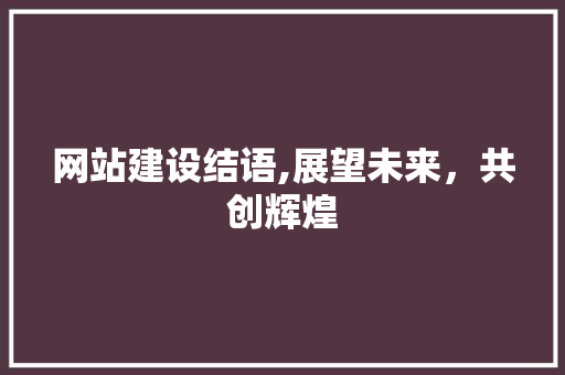 网站建设结语,展望未来，共创辉煌