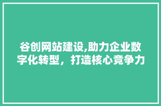 谷创网站建设,助力企业数字化转型，打造核心竞争力