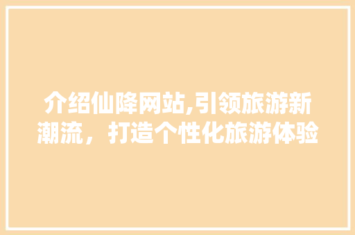 介绍仙降网站,引领旅游新潮流，打造个性化旅游体验
