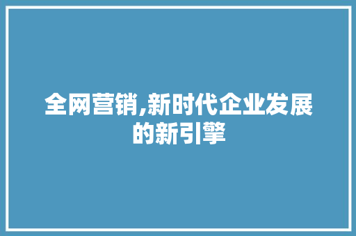 全网营销,新时代企业发展的新引擎