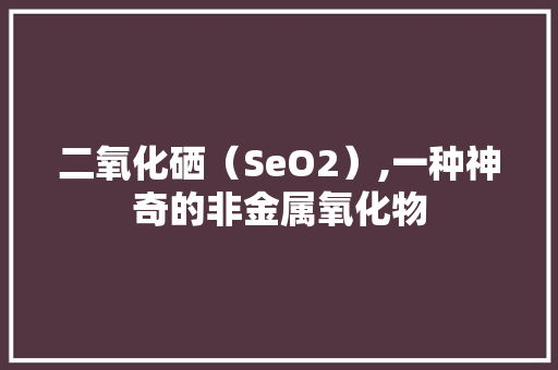 二氧化硒（SeO2）,一种神奇的非金属氧化物