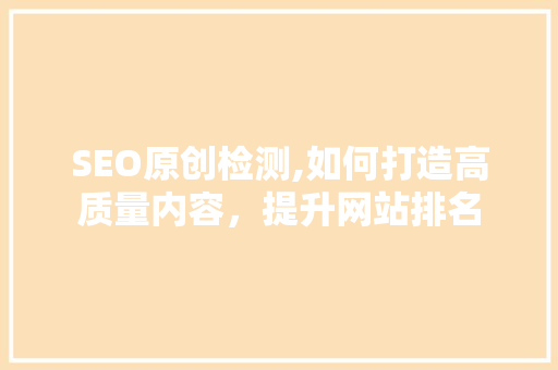 SEO原创检测,如何打造高质量内容，提升网站排名