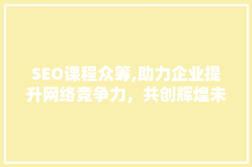 SEO课程众筹,助力企业提升网络竞争力，共创辉煌未来