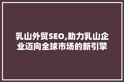 乳山外贸SEO,助力乳山企业迈向全球市场的新引擎