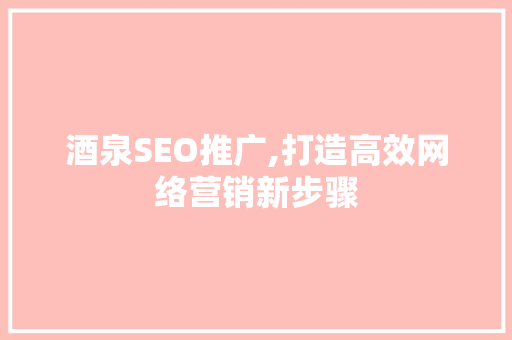 酒泉SEO推广,打造高效网络营销新步骤