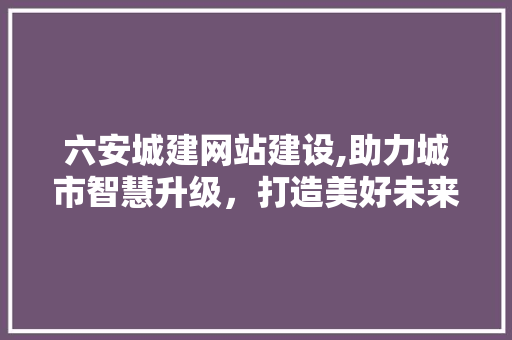六安城建网站建设,助力城市智慧升级，打造美好未来家园