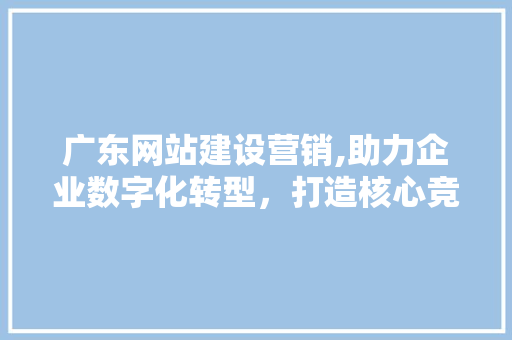 广东网站建设营销,助力企业数字化转型，打造核心竞争力