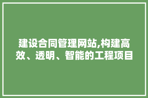 建设合同管理网站,构建高效、透明、智能的工程项目管理体系