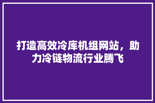 打造高效冷库机组网站，助力冷链物流行业腾飞