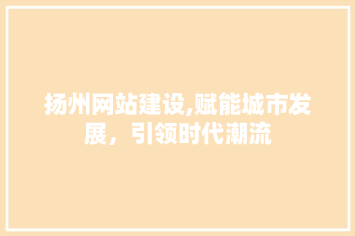 扬州网站建设,赋能城市发展，引领时代潮流