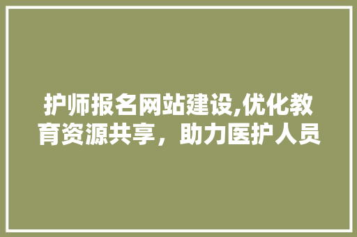 护师报名网站建设,优化教育资源共享，助力医护人员专业发展