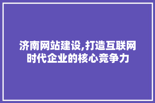 济南网站建设,打造互联网时代企业的核心竞争力