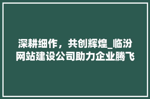 深耕细作，共创辉煌_临汾网站建设公司助力企业腾飞