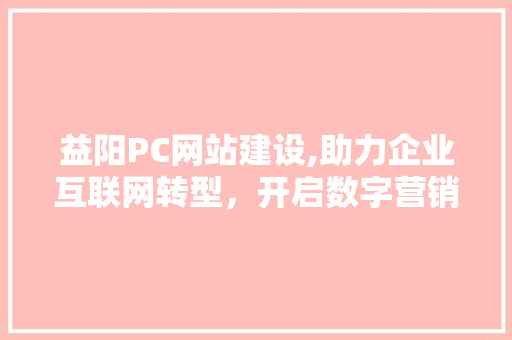 益阳PC网站建设,助力企业互联网转型，开启数字营销新篇章