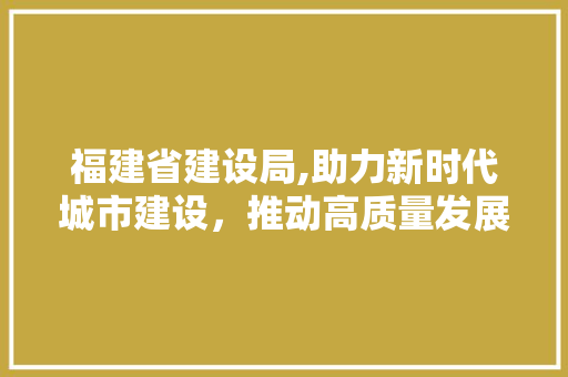 福建省建设局,助力新时代城市建设，推动高质量发展