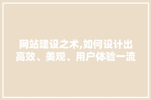 网站建设之术,如何设计出高效、美观、用户体验一流的网站
